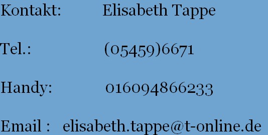 Kontakt:          Elisabeth Tappe
           
Tel.:                  (05459)6671
       
Handy:             016094866233
       
Email :   elisabeth.tappe@t-online.de
